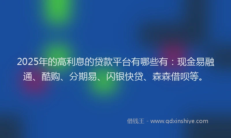 2025年的高利息的贷款平台有哪些有：现金易融通、酷购、分期易、闪银快贷、森森借呗等。