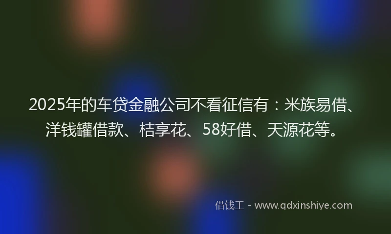 2025年的车贷金融公司不看征信有：米族易借、洋钱罐借款、桔享花、58好借、天源花等。