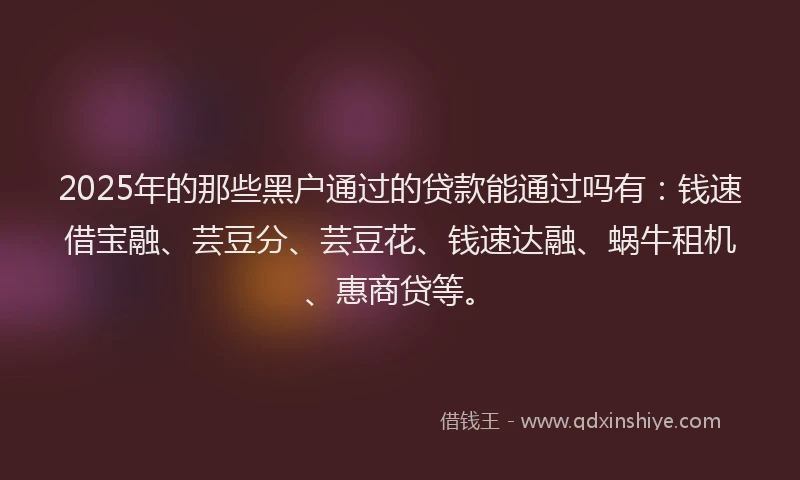 2025年的那些黑户通过的贷款能通过吗有：钱速借宝融、芸豆分、芸豆花、钱速达融、蜗牛租机、惠商贷等。