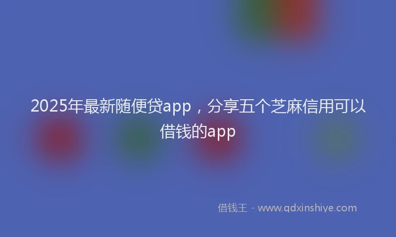 2025年最新随便贷app，分享五个芝麻信用可以借钱的app