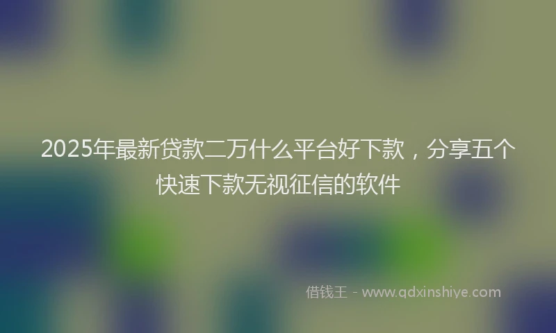 2025年最新贷款二万什么平台好下款，分享五个快速下款无视征信的软件
