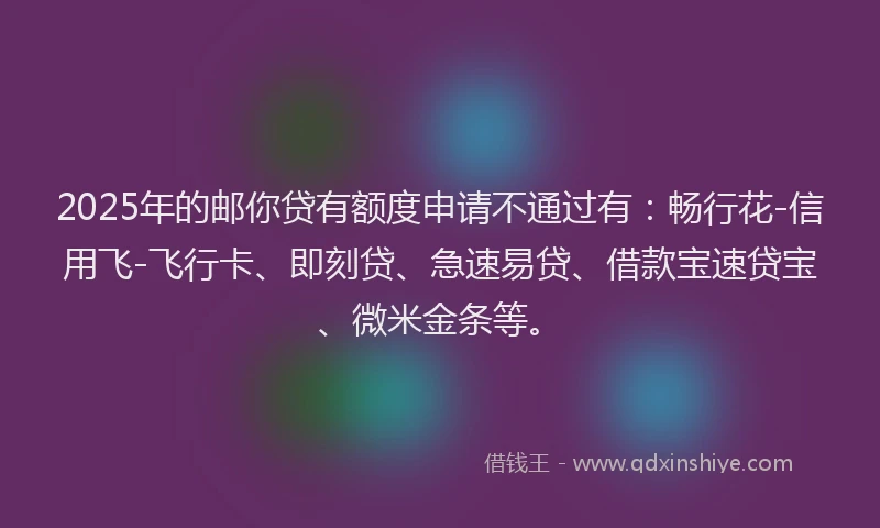 2025年的邮你贷有额度申请不通过有：畅行花-信用飞-飞行卡、即刻贷、急速易贷、借款宝速贷宝、微米金条等。