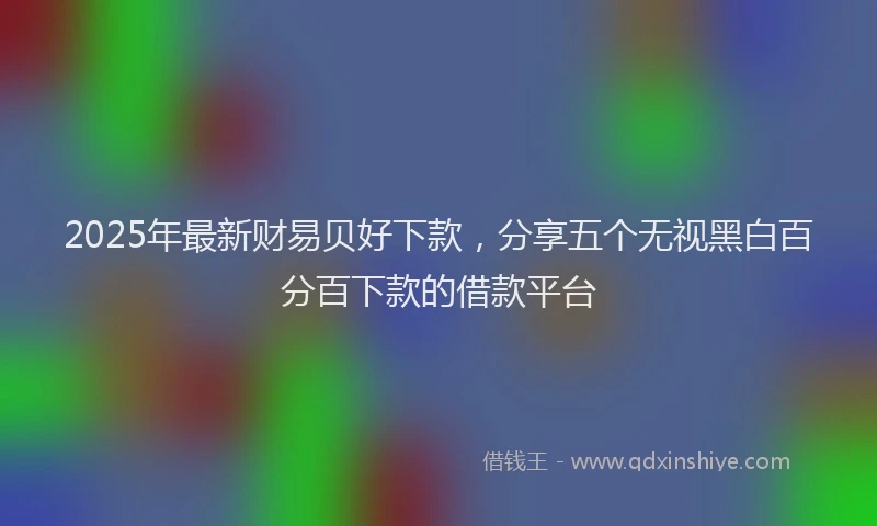 2025年最新财易贝好下款，分享五个无视黑白百分百下款的借款平台
