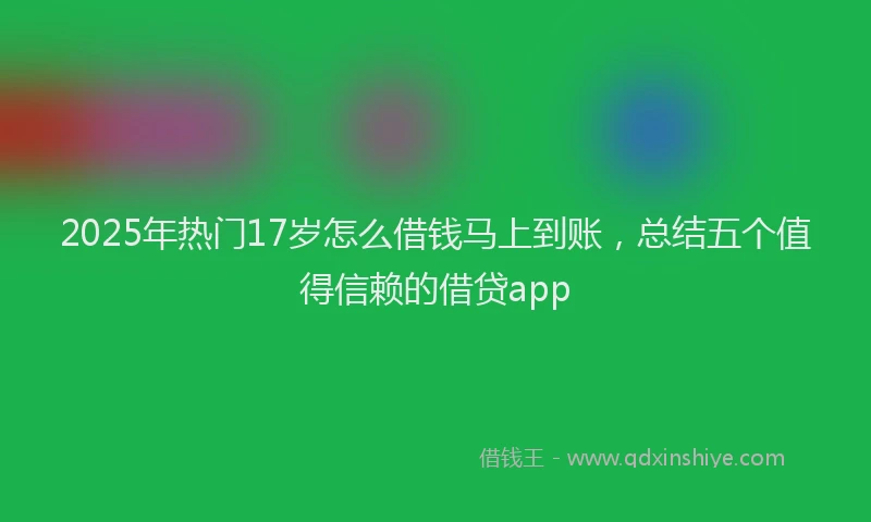 2025年热门17岁怎么借钱马上到账，总结五个值得信赖的借贷app