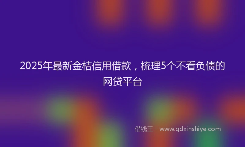 2025年最新金桔信用借款，梳理5个不看负债的网贷平台