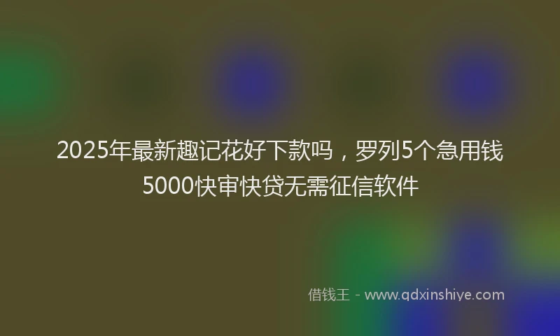 2025年最新趣记花好下款吗，罗列5个急用钱5000快审快贷无需征信软件