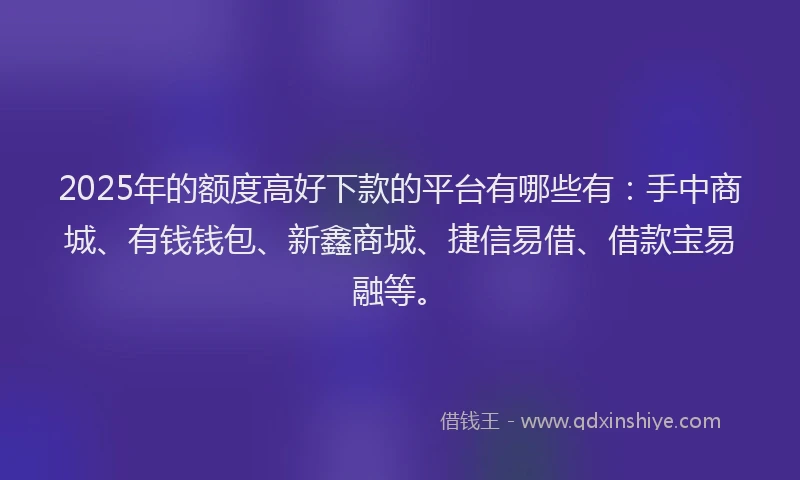 2025年的额度高好下款的平台有哪些有：手中商城、有钱钱包、新鑫商城、捷信易借、借款宝易融等。