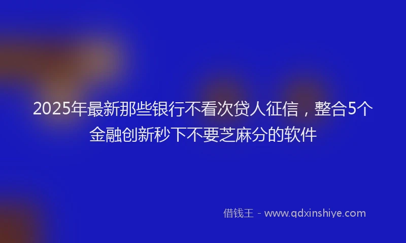 2025年最新那些银行不看次贷人征信，整合5个金融创新秒下不要芝麻分的软件