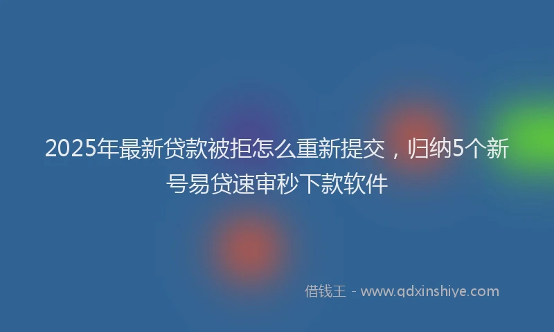 2025年最新贷款被拒怎么重新提交，归纳5个新号易贷速审秒下款软件