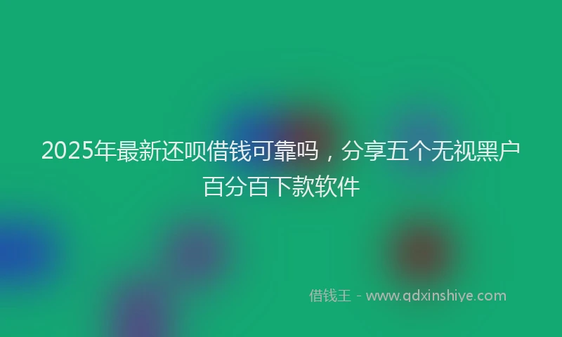 2025年最新还呗借钱可靠吗，分享五个无视黑户百分百下款软件