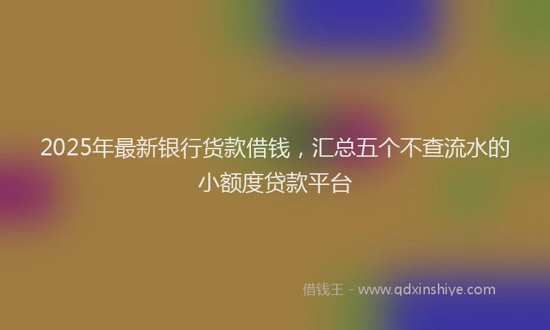 2025年最新银行货款借钱，汇总五个不查流水的小额度贷款平台
