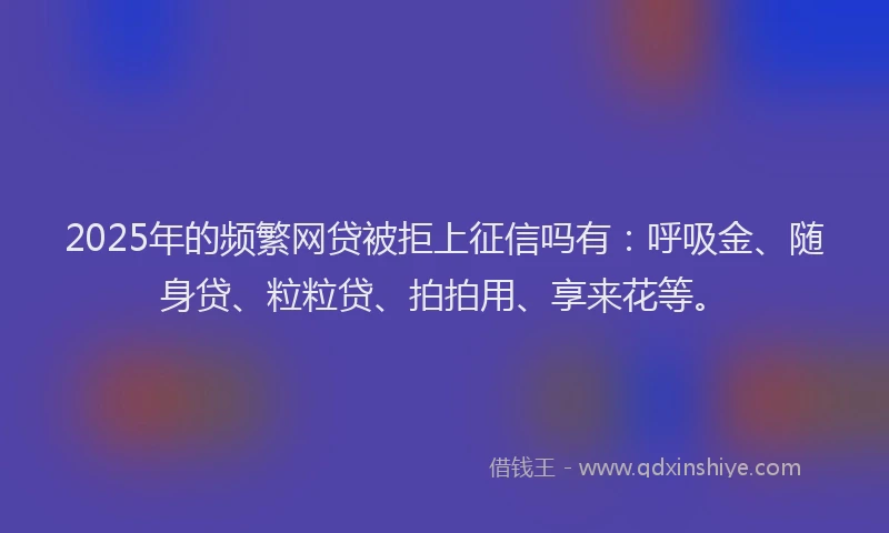 2025年的频繁网贷被拒上征信吗有：呼吸金、随身贷、粒粒贷、拍拍用、享来花等。