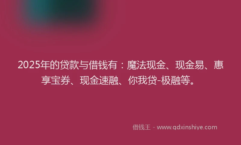 2025年的贷款与借钱有：魔法现金、现金易、惠享宝券、现金速融、你我贷-极融等。
