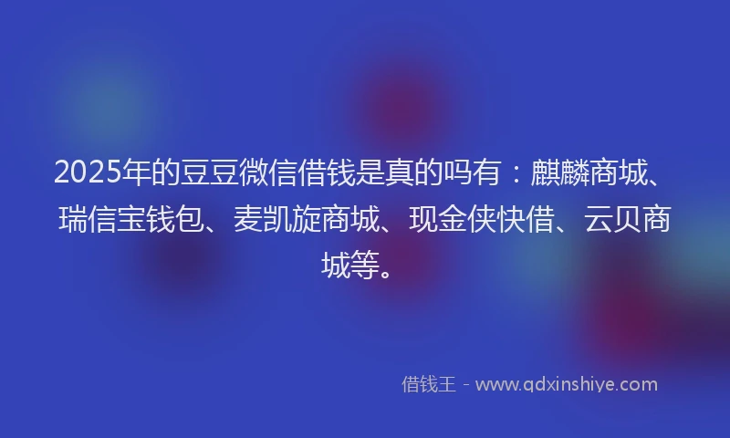 2025年的豆豆微信借钱是真的吗有：麒麟商城、瑞信宝钱包、麦凯旋商城、现金侠快借、云贝商城等。