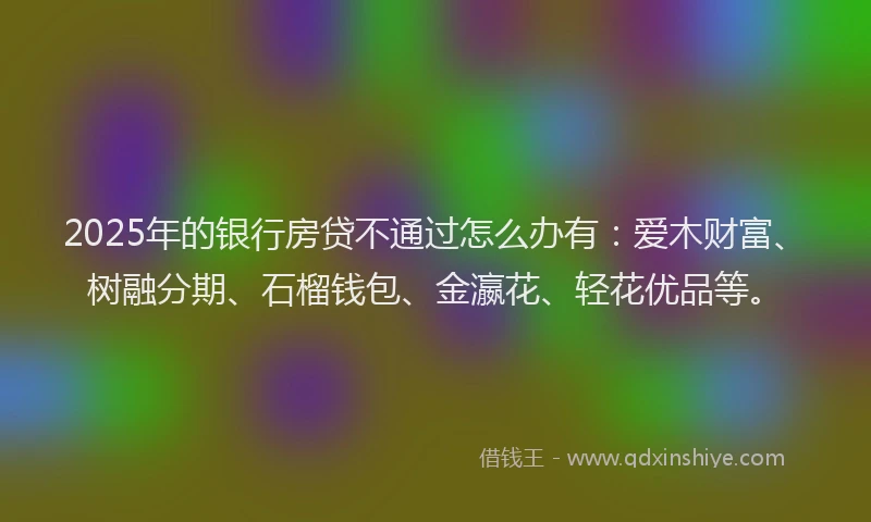 2025年的银行房贷不通过怎么办有：爱木财富、树融分期、石榴钱包、金瀛花、轻花优品等。