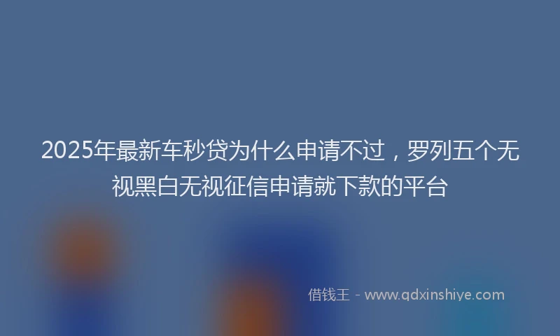 2025年最新车秒贷为什么申请不过，罗列五个无视黑白无视征信申请就下款的平台
