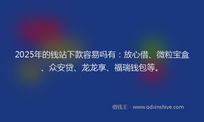 2025年的钱站下款容易吗有：放心借、微粒宝盒、众安贷、龙龙享、福瑞钱包等。