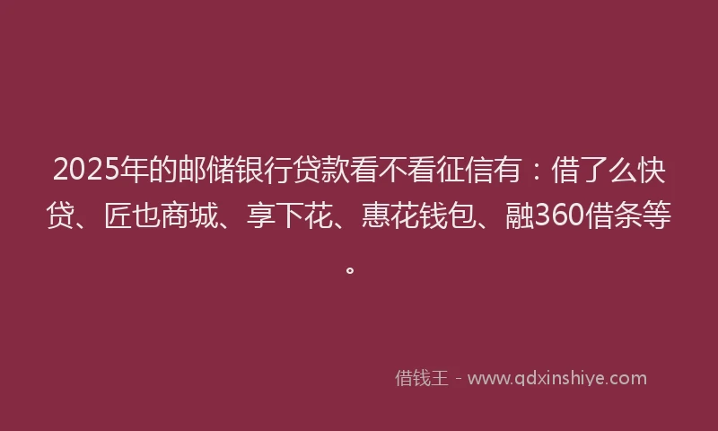 2025年的邮储银行贷款看不看征信有：借了么快贷、匠也商城、享下花、惠花钱包、融360借条等。