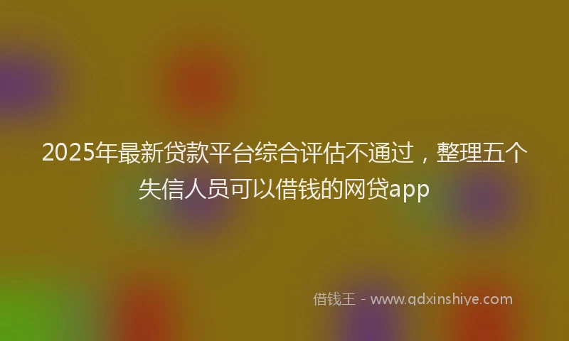 2025年最新贷款平台综合评估不通过，整理五个失信人员可以借钱的网贷app