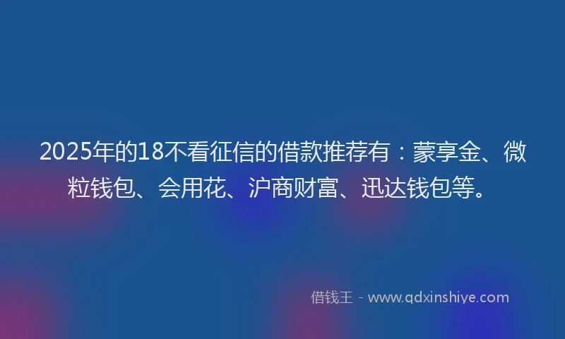 2025年的18不看征信的借款推荐有：蒙享金、微粒钱包、会用花、沪商财富、迅达钱包等。