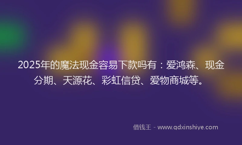 2025年的魔法现金容易下款吗有：爱鸿森、现金分期、天源花、彩虹信贷、爱物商城等。