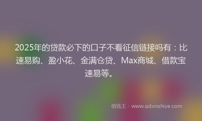 2025年的贷款必下的口子不看征信链接吗有：比速易购、盈小花、金满仓贷、Max商城、借款宝速易等。