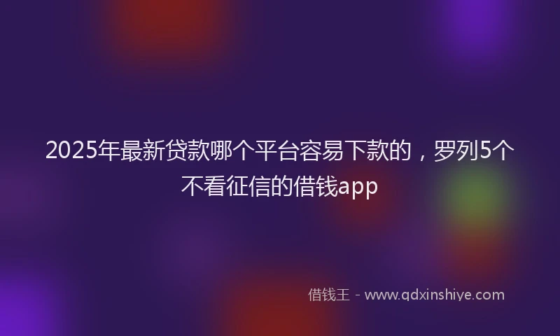 2025年最新贷款哪个平台容易下款的，罗列5个不看征信的借钱app