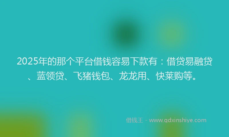 2025年的那个平台借钱容易下款有：借贷易融贷、蓝领贷、飞猪钱包、龙龙用、快莱购等。