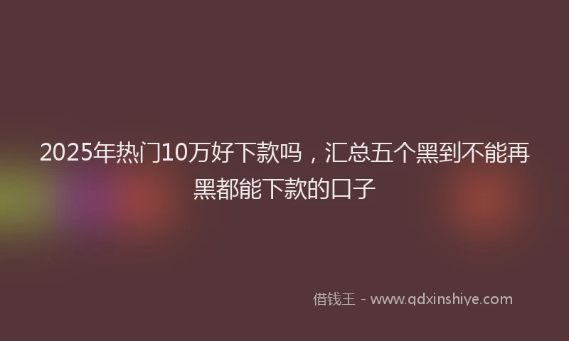 2025年热门10万好下款吗，汇总五个黑到不能再黑都能下款的口子
