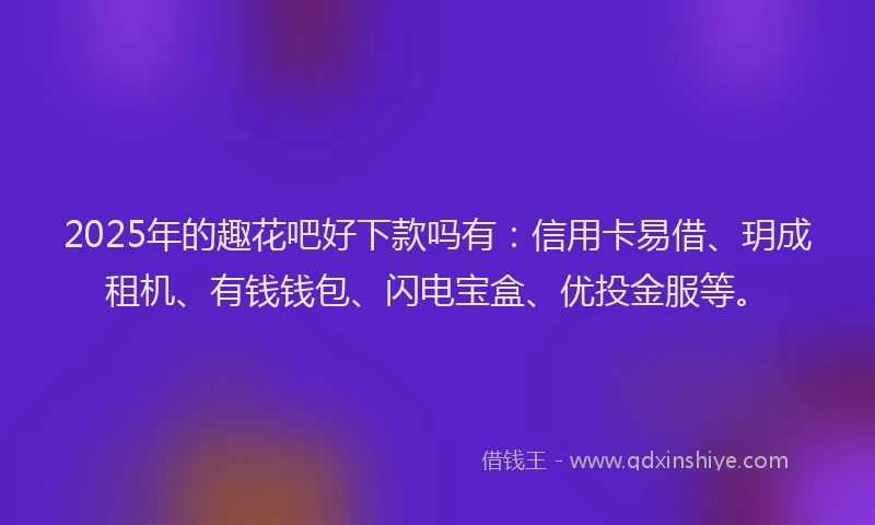 2025年的趣花吧好下款吗有：信用卡易借、玥成租机、有钱钱包、闪电宝盒、优投金服等。