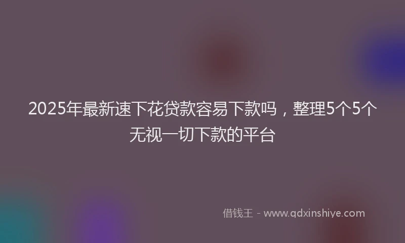 2025年最新速下花贷款容易下款吗，整理5个5个无视一切下款的平台