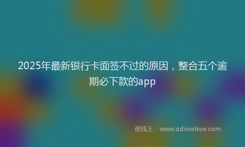 2025年最新银行卡面签不过的原因，整合五个逾期必下款的app