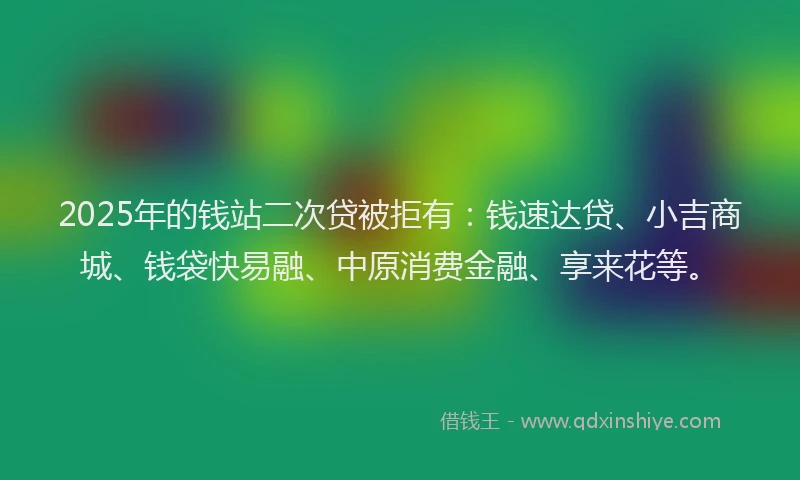 2025年的钱站二次贷被拒有：钱速达贷、小吉商城、钱袋快易融、中原消费金融、享来花等。