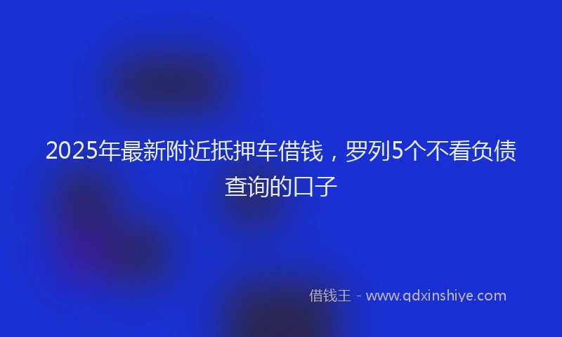 2025年最新附近抵押车借钱，罗列5个不看负债查询的口子