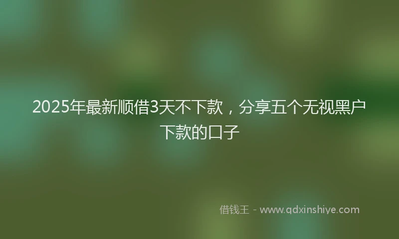 2025年最新顺借3天不下款，分享五个无视黑户下款的口子