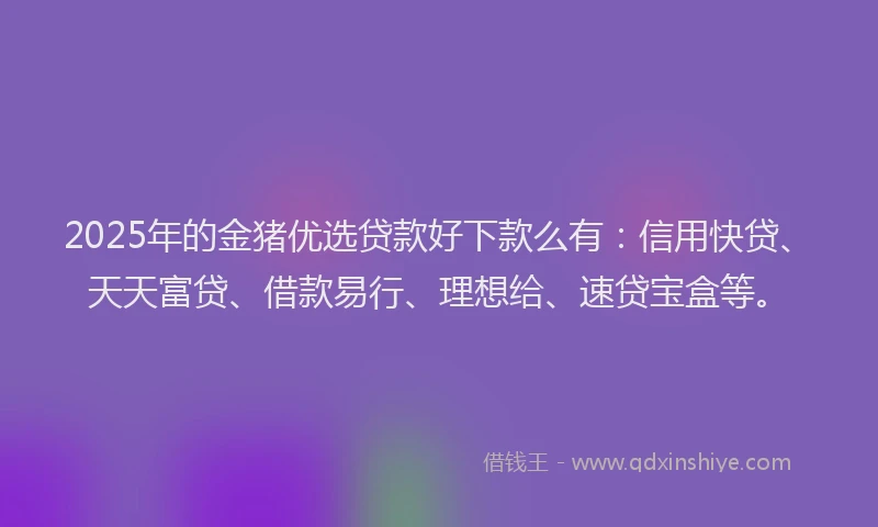 2025年的金猪优选贷款好下款么有：信用快贷、天天富贷、借款易行、理想给、速贷宝盒等。