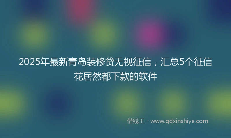 2025年最新青岛装修贷无视征信，汇总5个征信花居然都下款的软件