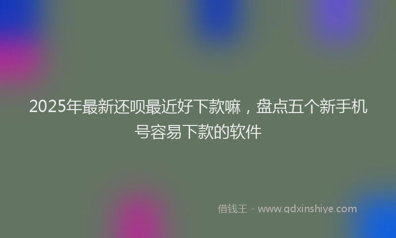 2025年最新还呗最近好下款嘛，盘点五个新手机号容易下款的软件