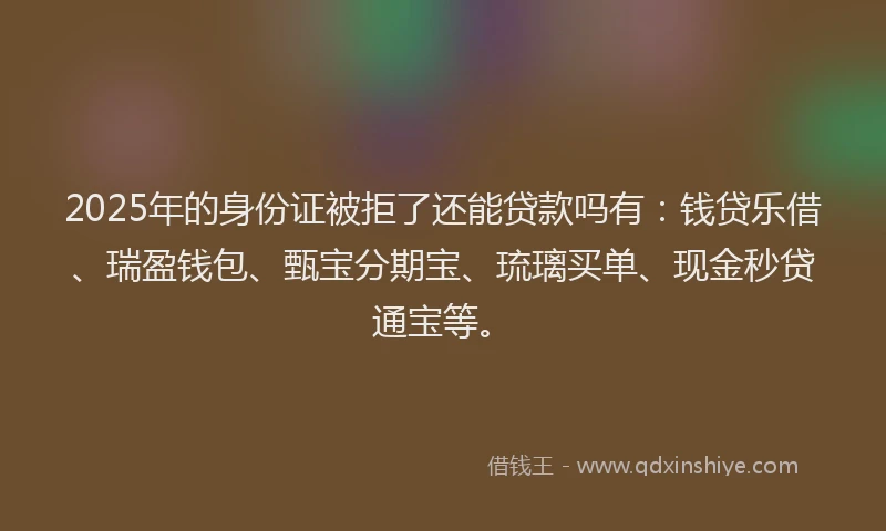 2025年的身份证被拒了还能贷款吗有：钱贷乐借、瑞盈钱包、甄宝分期宝、琉璃买单、现金秒贷通宝等。