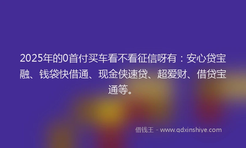 2025年的0首付买车看不看征信呀有：安心贷宝融、钱袋快借通、现金侠速贷、超爱财、借贷宝通等。