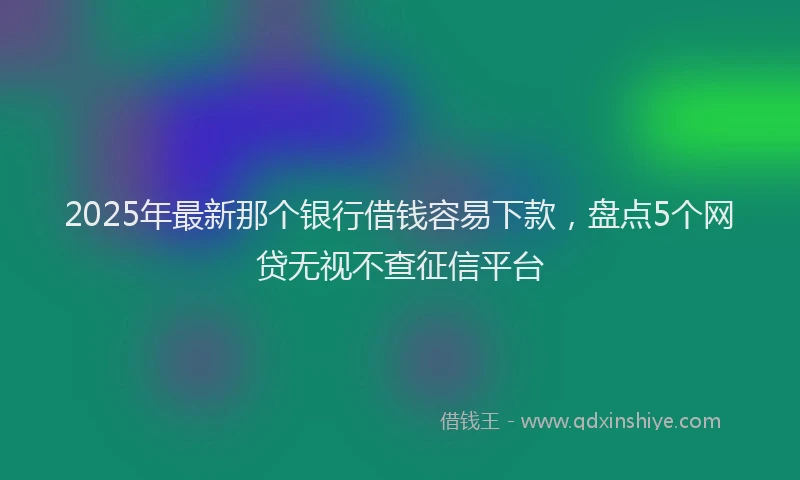 2025年最新那个银行借钱容易下款，盘点5个网贷无视不查征信平台