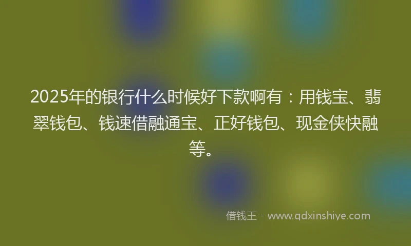 2025年的银行什么时候好下款啊有：用钱宝、翡翠钱包、钱速借融通宝、正好钱包、现金侠快融等。