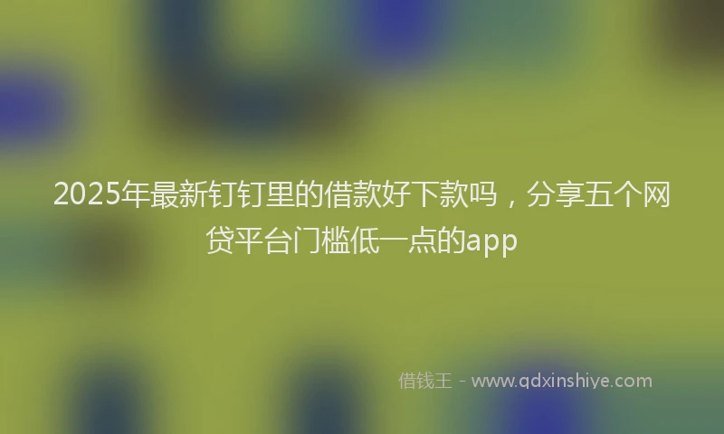 2025年最新钉钉里的借款好下款吗，分享五个网贷平台门槛低一点的app