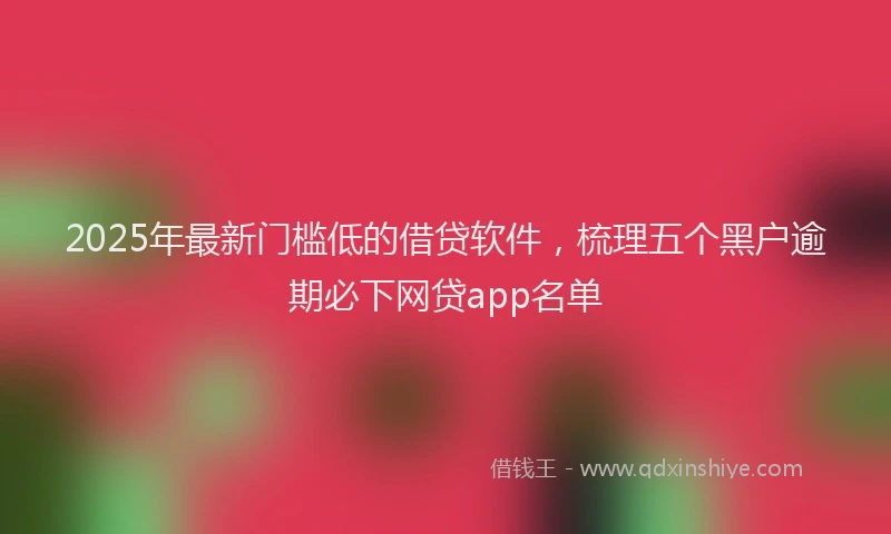 2025年最新门槛低的借贷软件，梳理五个黑户逾期必下网贷app名单