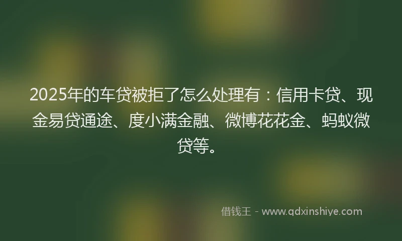 2025年的车贷被拒了怎么处理有:信用卡贷、现金易贷通途、度小满金融、微博花花金、蚂蚁微贷等。