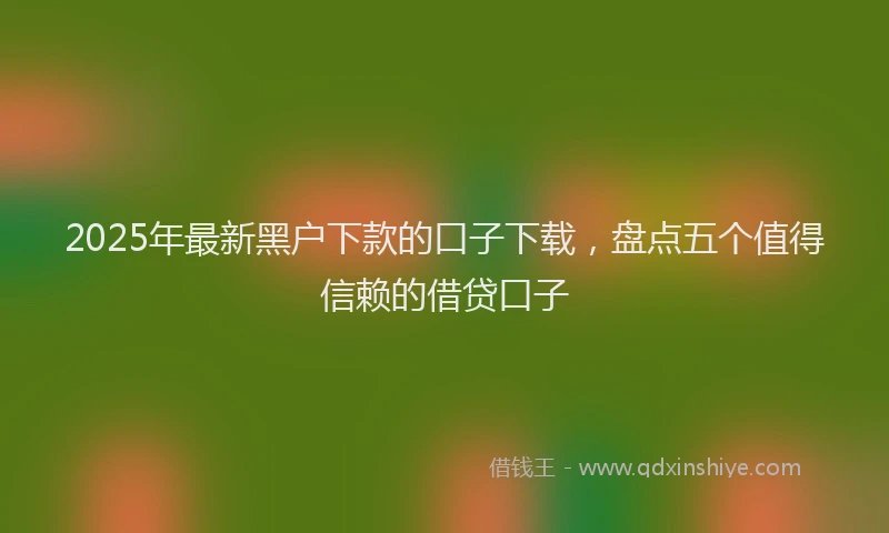2025年最新黑户下款的口子下载，盘点五个值得信赖的借贷口子
