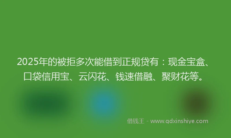 2025年的被拒多次能借到正规贷有：现金宝盒、口袋信用宝、云闪花、钱速借融、聚财花等。