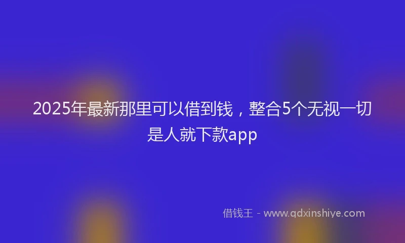 2025年最新那里可以借到钱，整合5个无视一切是人就下款app