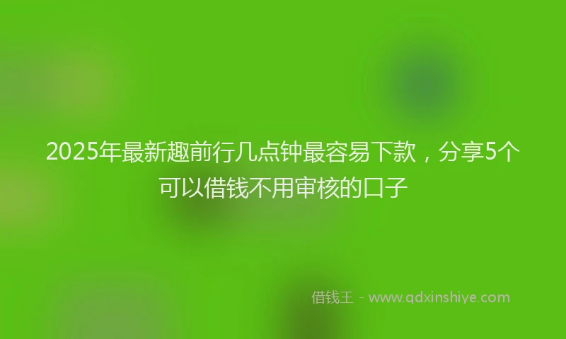 2025年最新趣前行几点钟最容易下款，分享5个可以借钱不用审核的口子