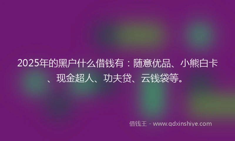 2025年的黑户什么借钱有：随意优品、小熊白卡、现金超人、功夫贷、云钱袋等。